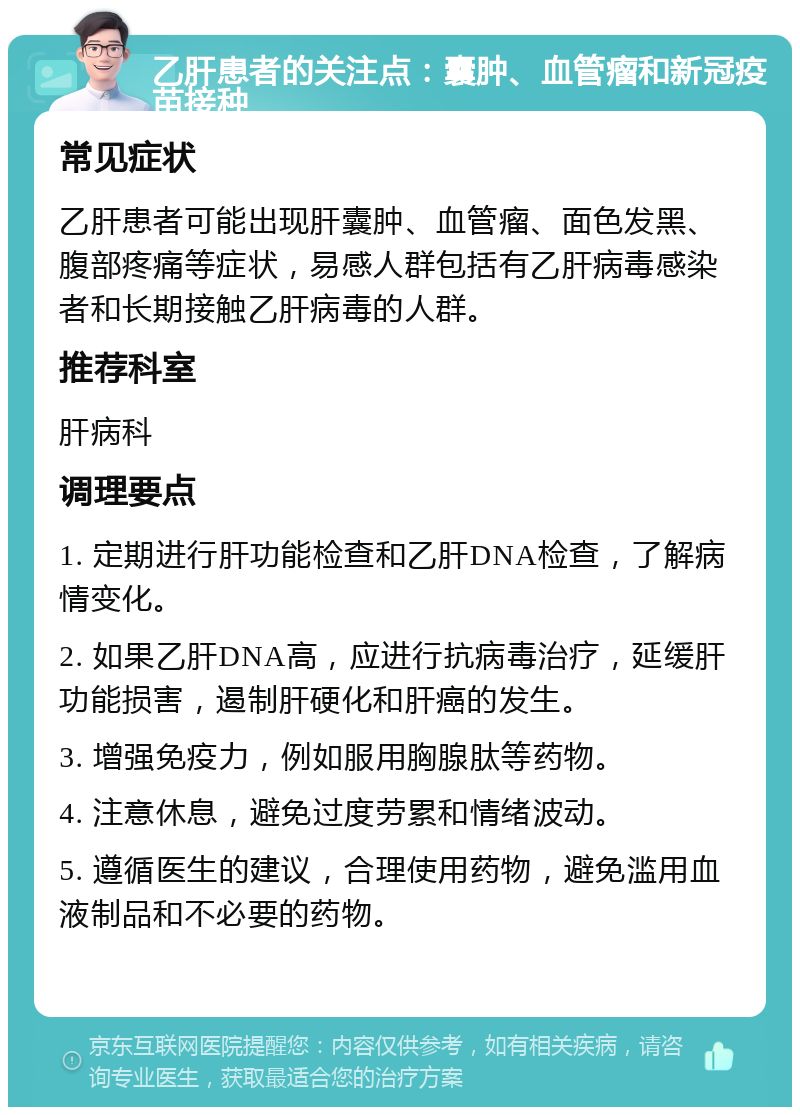 乙肝患者的关注点：囊肿、血管瘤和新冠疫苗接种 常见症状 乙肝患者可能出现肝囊肿、血管瘤、面色发黑、腹部疼痛等症状，易感人群包括有乙肝病毒感染者和长期接触乙肝病毒的人群。 推荐科室 肝病科 调理要点 1. 定期进行肝功能检查和乙肝DNA检查，了解病情变化。 2. 如果乙肝DNA高，应进行抗病毒治疗，延缓肝功能损害，遏制肝硬化和肝癌的发生。 3. 增强免疫力，例如服用胸腺肽等药物。 4. 注意休息，避免过度劳累和情绪波动。 5. 遵循医生的建议，合理使用药物，避免滥用血液制品和不必要的药物。