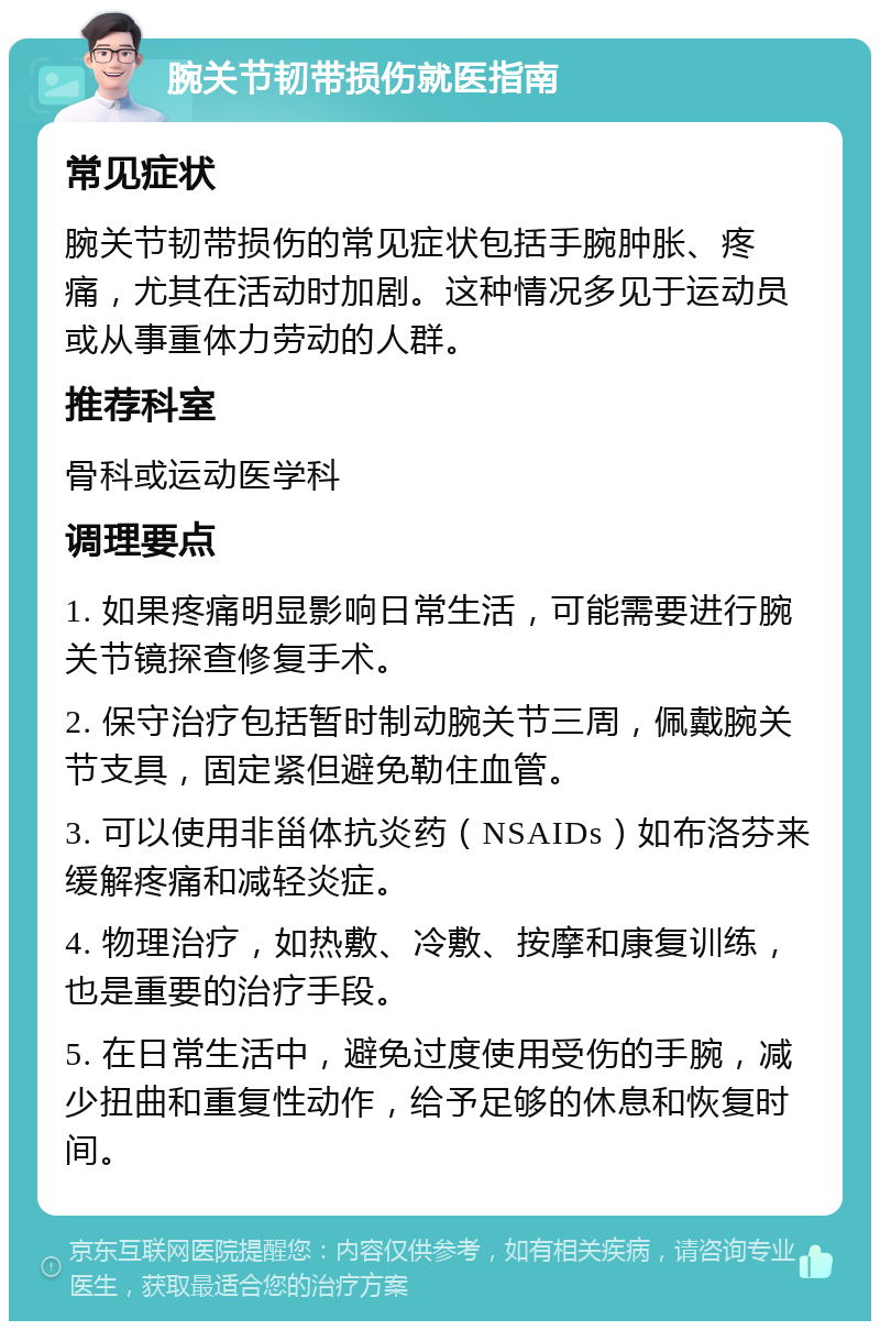 腕关节韧带损伤就医指南 常见症状 腕关节韧带损伤的常见症状包括手腕肿胀、疼痛，尤其在活动时加剧。这种情况多见于运动员或从事重体力劳动的人群。 推荐科室 骨科或运动医学科 调理要点 1. 如果疼痛明显影响日常生活，可能需要进行腕关节镜探查修复手术。 2. 保守治疗包括暂时制动腕关节三周，佩戴腕关节支具，固定紧但避免勒住血管。 3. 可以使用非甾体抗炎药（NSAIDs）如布洛芬来缓解疼痛和减轻炎症。 4. 物理治疗，如热敷、冷敷、按摩和康复训练，也是重要的治疗手段。 5. 在日常生活中，避免过度使用受伤的手腕，减少扭曲和重复性动作，给予足够的休息和恢复时间。