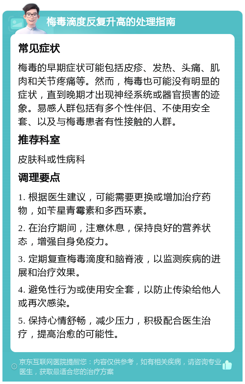 梅毒滴度反复升高的处理指南 常见症状 梅毒的早期症状可能包括皮疹、发热、头痛、肌肉和关节疼痛等。然而，梅毒也可能没有明显的症状，直到晚期才出现神经系统或器官损害的迹象。易感人群包括有多个性伴侣、不使用安全套、以及与梅毒患者有性接触的人群。 推荐科室 皮肤科或性病科 调理要点 1. 根据医生建议，可能需要更换或增加治疗药物，如苄星青霉素和多西环素。 2. 在治疗期间，注意休息，保持良好的营养状态，增强自身免疫力。 3. 定期复查梅毒滴度和脑脊液，以监测疾病的进展和治疗效果。 4. 避免性行为或使用安全套，以防止传染给他人或再次感染。 5. 保持心情舒畅，减少压力，积极配合医生治疗，提高治愈的可能性。