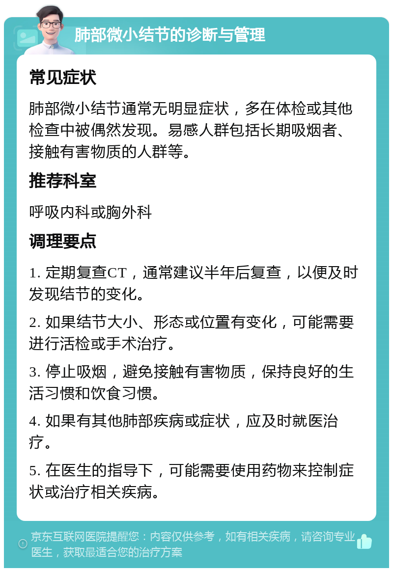 肺部微小结节的诊断与管理 常见症状 肺部微小结节通常无明显症状，多在体检或其他检查中被偶然发现。易感人群包括长期吸烟者、接触有害物质的人群等。 推荐科室 呼吸内科或胸外科 调理要点 1. 定期复查CT，通常建议半年后复查，以便及时发现结节的变化。 2. 如果结节大小、形态或位置有变化，可能需要进行活检或手术治疗。 3. 停止吸烟，避免接触有害物质，保持良好的生活习惯和饮食习惯。 4. 如果有其他肺部疾病或症状，应及时就医治疗。 5. 在医生的指导下，可能需要使用药物来控制症状或治疗相关疾病。