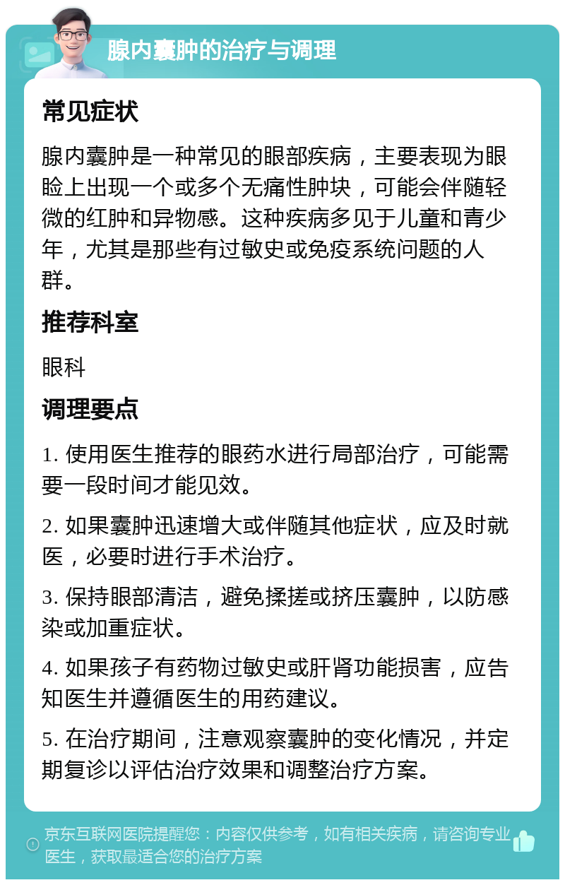 腺内囊肿的治疗与调理 常见症状 腺内囊肿是一种常见的眼部疾病，主要表现为眼睑上出现一个或多个无痛性肿块，可能会伴随轻微的红肿和异物感。这种疾病多见于儿童和青少年，尤其是那些有过敏史或免疫系统问题的人群。 推荐科室 眼科 调理要点 1. 使用医生推荐的眼药水进行局部治疗，可能需要一段时间才能见效。 2. 如果囊肿迅速增大或伴随其他症状，应及时就医，必要时进行手术治疗。 3. 保持眼部清洁，避免揉搓或挤压囊肿，以防感染或加重症状。 4. 如果孩子有药物过敏史或肝肾功能损害，应告知医生并遵循医生的用药建议。 5. 在治疗期间，注意观察囊肿的变化情况，并定期复诊以评估治疗效果和调整治疗方案。