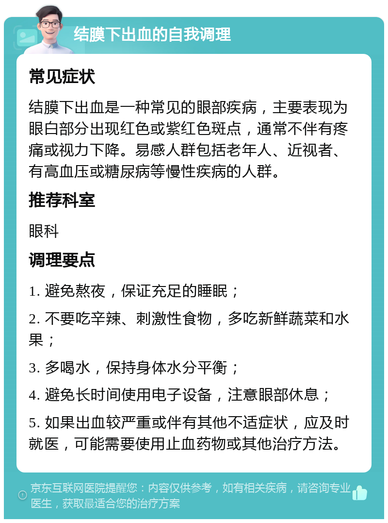 结膜下出血的自我调理 常见症状 结膜下出血是一种常见的眼部疾病，主要表现为眼白部分出现红色或紫红色斑点，通常不伴有疼痛或视力下降。易感人群包括老年人、近视者、有高血压或糖尿病等慢性疾病的人群。 推荐科室 眼科 调理要点 1. 避免熬夜，保证充足的睡眠； 2. 不要吃辛辣、刺激性食物，多吃新鲜蔬菜和水果； 3. 多喝水，保持身体水分平衡； 4. 避免长时间使用电子设备，注意眼部休息； 5. 如果出血较严重或伴有其他不适症状，应及时就医，可能需要使用止血药物或其他治疗方法。