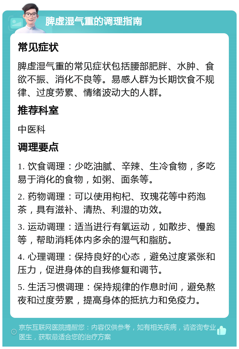 脾虚湿气重的调理指南 常见症状 脾虚湿气重的常见症状包括腰部肥胖、水肿、食欲不振、消化不良等。易感人群为长期饮食不规律、过度劳累、情绪波动大的人群。 推荐科室 中医科 调理要点 1. 饮食调理：少吃油腻、辛辣、生冷食物，多吃易于消化的食物，如粥、面条等。 2. 药物调理：可以使用枸杞、玫瑰花等中药泡茶，具有滋补、清热、利湿的功效。 3. 运动调理：适当进行有氧运动，如散步、慢跑等，帮助消耗体内多余的湿气和脂肪。 4. 心理调理：保持良好的心态，避免过度紧张和压力，促进身体的自我修复和调节。 5. 生活习惯调理：保持规律的作息时间，避免熬夜和过度劳累，提高身体的抵抗力和免疫力。