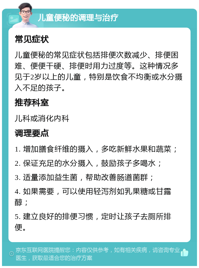 儿童便秘的调理与治疗 常见症状 儿童便秘的常见症状包括排便次数减少、排便困难、便便干硬、排便时用力过度等。这种情况多见于2岁以上的儿童，特别是饮食不均衡或水分摄入不足的孩子。 推荐科室 儿科或消化内科 调理要点 1. 增加膳食纤维的摄入，多吃新鲜水果和蔬菜； 2. 保证充足的水分摄入，鼓励孩子多喝水； 3. 适量添加益生菌，帮助改善肠道菌群； 4. 如果需要，可以使用轻泻剂如乳果糖或甘露醇； 5. 建立良好的排便习惯，定时让孩子去厕所排便。