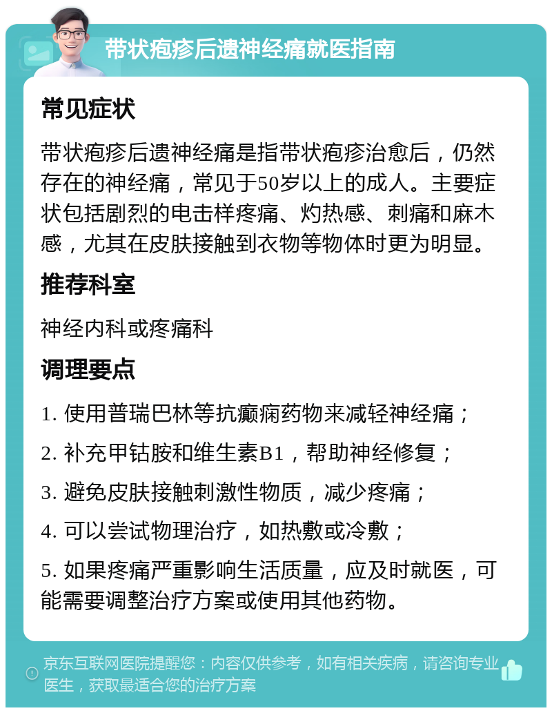 带状疱疹后遗神经痛就医指南 常见症状 带状疱疹后遗神经痛是指带状疱疹治愈后，仍然存在的神经痛，常见于50岁以上的成人。主要症状包括剧烈的电击样疼痛、灼热感、刺痛和麻木感，尤其在皮肤接触到衣物等物体时更为明显。 推荐科室 神经内科或疼痛科 调理要点 1. 使用普瑞巴林等抗癫痫药物来减轻神经痛； 2. 补充甲钴胺和维生素B1，帮助神经修复； 3. 避免皮肤接触刺激性物质，减少疼痛； 4. 可以尝试物理治疗，如热敷或冷敷； 5. 如果疼痛严重影响生活质量，应及时就医，可能需要调整治疗方案或使用其他药物。