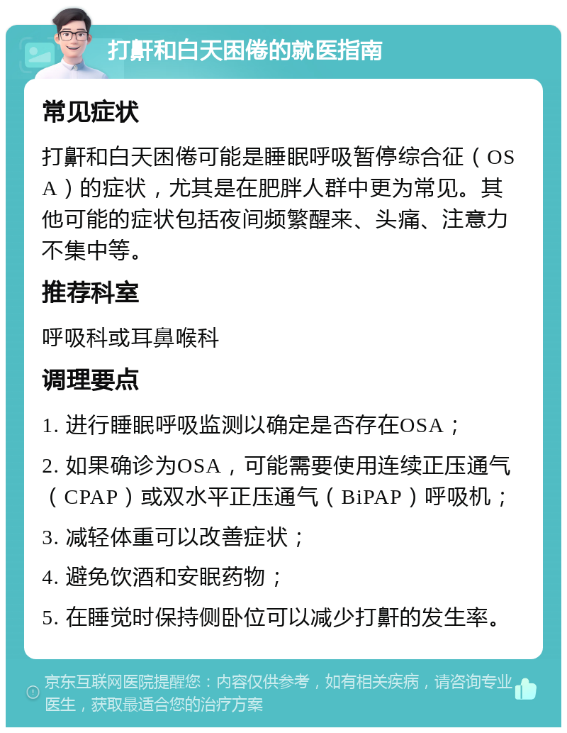 打鼾和白天困倦的就医指南 常见症状 打鼾和白天困倦可能是睡眠呼吸暂停综合征（OSA）的症状，尤其是在肥胖人群中更为常见。其他可能的症状包括夜间频繁醒来、头痛、注意力不集中等。 推荐科室 呼吸科或耳鼻喉科 调理要点 1. 进行睡眠呼吸监测以确定是否存在OSA； 2. 如果确诊为OSA，可能需要使用连续正压通气（CPAP）或双水平正压通气（BiPAP）呼吸机； 3. 减轻体重可以改善症状； 4. 避免饮酒和安眠药物； 5. 在睡觉时保持侧卧位可以减少打鼾的发生率。