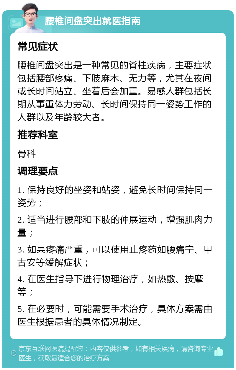 腰椎间盘突出就医指南 常见症状 腰椎间盘突出是一种常见的脊柱疾病，主要症状包括腰部疼痛、下肢麻木、无力等，尤其在夜间或长时间站立、坐着后会加重。易感人群包括长期从事重体力劳动、长时间保持同一姿势工作的人群以及年龄较大者。 推荐科室 骨科 调理要点 1. 保持良好的坐姿和站姿，避免长时间保持同一姿势； 2. 适当进行腰部和下肢的伸展运动，增强肌肉力量； 3. 如果疼痛严重，可以使用止疼药如腰痛宁、甲古安等缓解症状； 4. 在医生指导下进行物理治疗，如热敷、按摩等； 5. 在必要时，可能需要手术治疗，具体方案需由医生根据患者的具体情况制定。