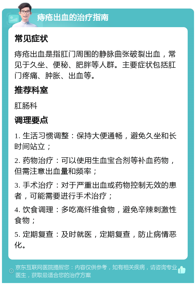 痔疮出血的治疗指南 常见症状 痔疮出血是指肛门周围的静脉曲张破裂出血，常见于久坐、便秘、肥胖等人群。主要症状包括肛门疼痛、肿胀、出血等。 推荐科室 肛肠科 调理要点 1. 生活习惯调整：保持大便通畅，避免久坐和长时间站立； 2. 药物治疗：可以使用生血宝合剂等补血药物，但需注意出血量和频率； 3. 手术治疗：对于严重出血或药物控制无效的患者，可能需要进行手术治疗； 4. 饮食调理：多吃高纤维食物，避免辛辣刺激性食物； 5. 定期复查：及时就医，定期复查，防止病情恶化。