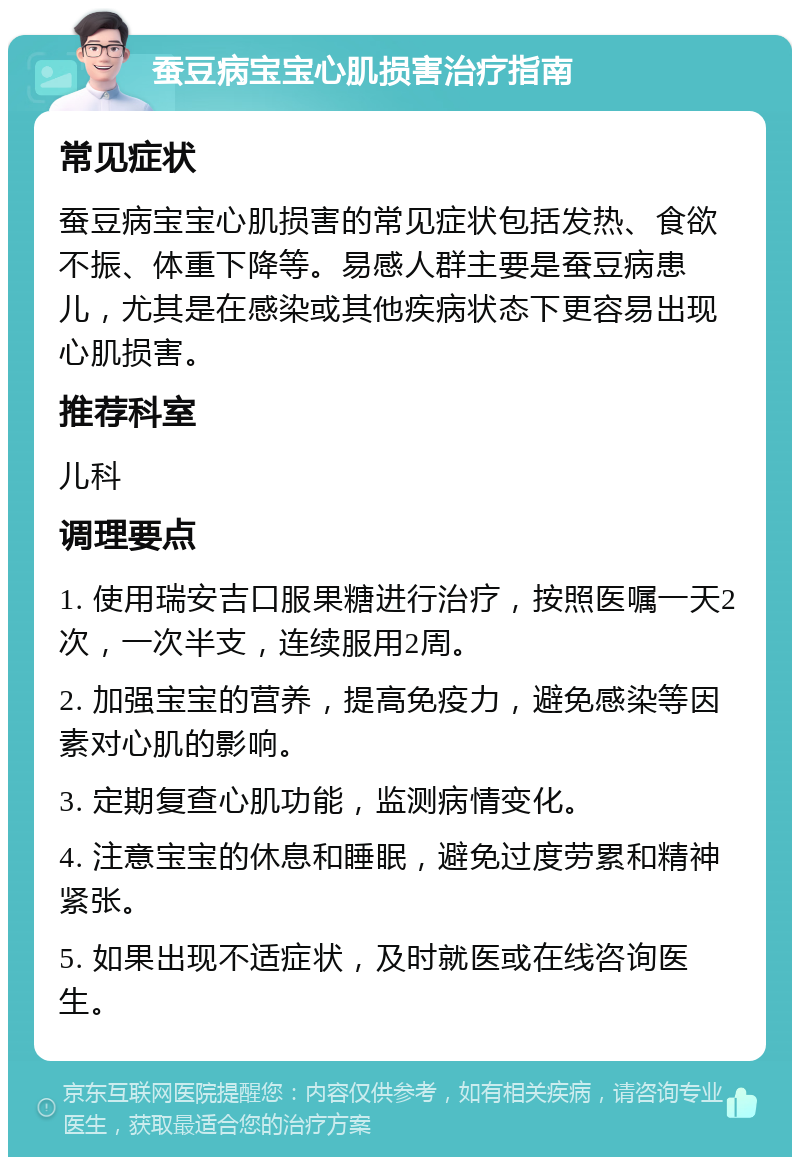 蚕豆病宝宝心肌损害治疗指南 常见症状 蚕豆病宝宝心肌损害的常见症状包括发热、食欲不振、体重下降等。易感人群主要是蚕豆病患儿，尤其是在感染或其他疾病状态下更容易出现心肌损害。 推荐科室 儿科 调理要点 1. 使用瑞安吉口服果糖进行治疗，按照医嘱一天2次，一次半支，连续服用2周。 2. 加强宝宝的营养，提高免疫力，避免感染等因素对心肌的影响。 3. 定期复查心肌功能，监测病情变化。 4. 注意宝宝的休息和睡眠，避免过度劳累和精神紧张。 5. 如果出现不适症状，及时就医或在线咨询医生。