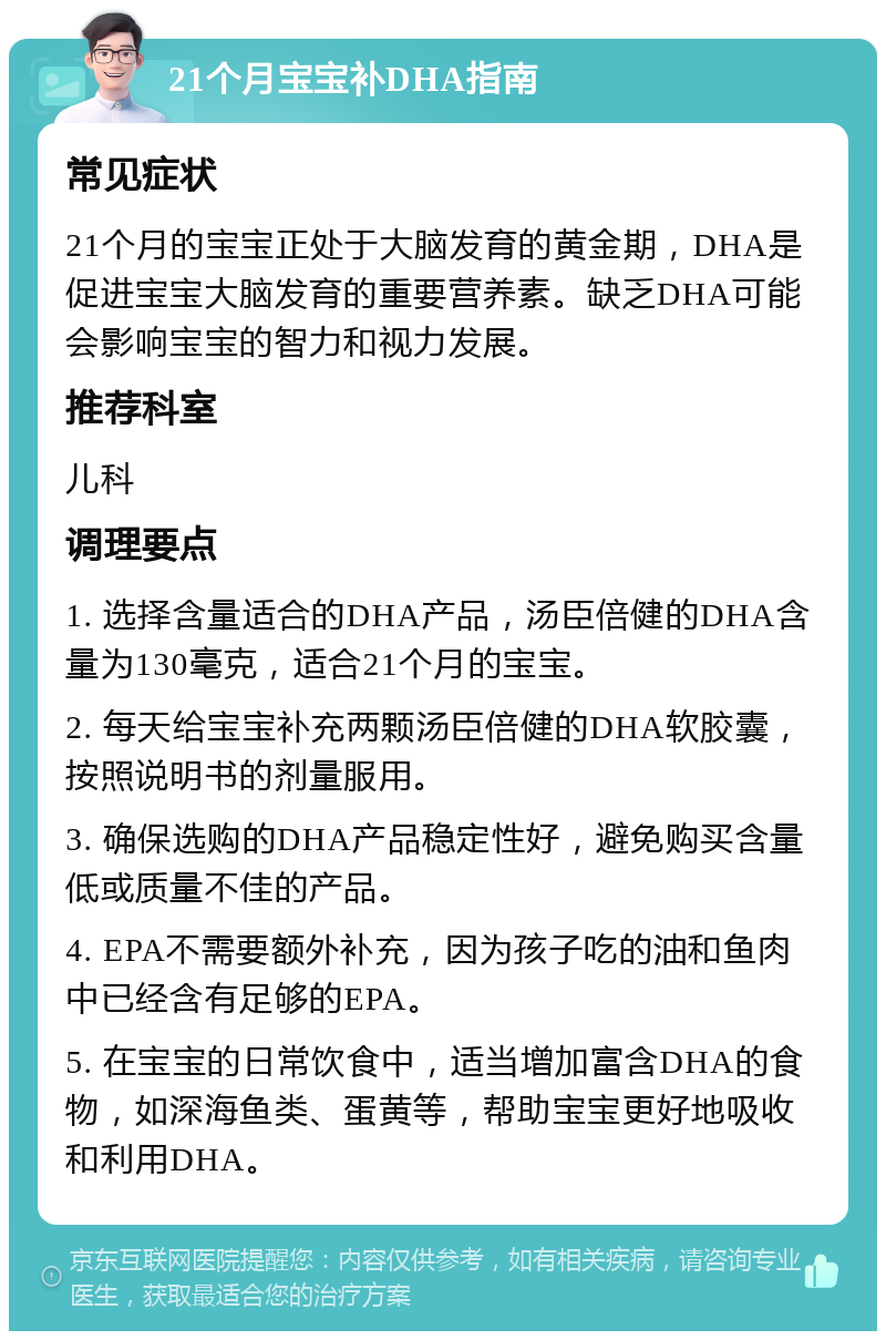 21个月宝宝补DHA指南 常见症状 21个月的宝宝正处于大脑发育的黄金期，DHA是促进宝宝大脑发育的重要营养素。缺乏DHA可能会影响宝宝的智力和视力发展。 推荐科室 儿科 调理要点 1. 选择含量适合的DHA产品，汤臣倍健的DHA含量为130毫克，适合21个月的宝宝。 2. 每天给宝宝补充两颗汤臣倍健的DHA软胶囊，按照说明书的剂量服用。 3. 确保选购的DHA产品稳定性好，避免购买含量低或质量不佳的产品。 4. EPA不需要额外补充，因为孩子吃的油和鱼肉中已经含有足够的EPA。 5. 在宝宝的日常饮食中，适当增加富含DHA的食物，如深海鱼类、蛋黄等，帮助宝宝更好地吸收和利用DHA。