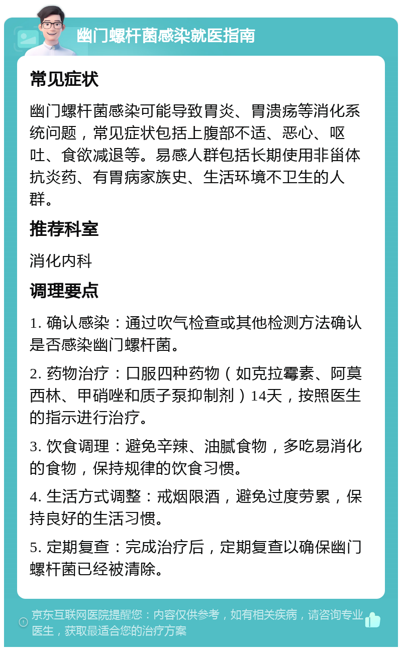 幽门螺杆菌感染就医指南 常见症状 幽门螺杆菌感染可能导致胃炎、胃溃疡等消化系统问题，常见症状包括上腹部不适、恶心、呕吐、食欲减退等。易感人群包括长期使用非甾体抗炎药、有胃病家族史、生活环境不卫生的人群。 推荐科室 消化内科 调理要点 1. 确认感染：通过吹气检查或其他检测方法确认是否感染幽门螺杆菌。 2. 药物治疗：口服四种药物（如克拉霉素、阿莫西林、甲硝唑和质子泵抑制剂）14天，按照医生的指示进行治疗。 3. 饮食调理：避免辛辣、油腻食物，多吃易消化的食物，保持规律的饮食习惯。 4. 生活方式调整：戒烟限酒，避免过度劳累，保持良好的生活习惯。 5. 定期复查：完成治疗后，定期复查以确保幽门螺杆菌已经被清除。