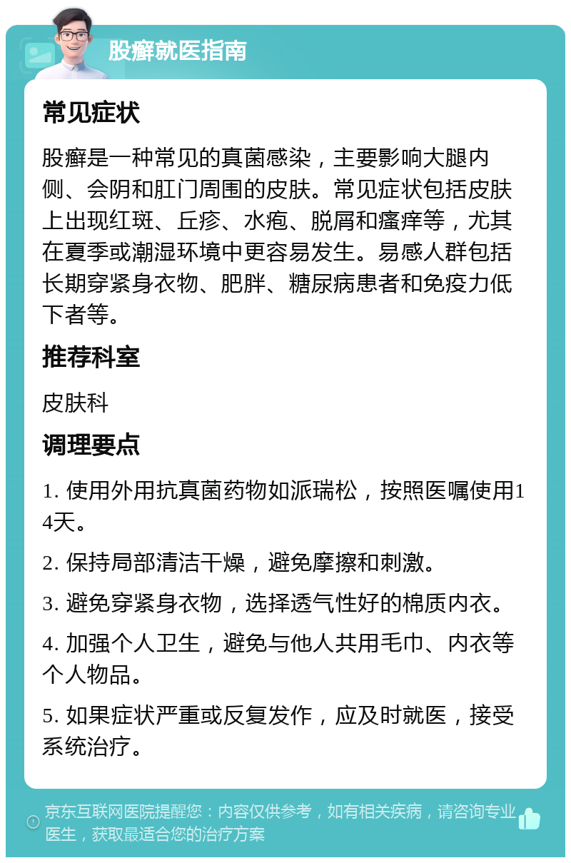 股癣就医指南 常见症状 股癣是一种常见的真菌感染，主要影响大腿内侧、会阴和肛门周围的皮肤。常见症状包括皮肤上出现红斑、丘疹、水疱、脱屑和瘙痒等，尤其在夏季或潮湿环境中更容易发生。易感人群包括长期穿紧身衣物、肥胖、糖尿病患者和免疫力低下者等。 推荐科室 皮肤科 调理要点 1. 使用外用抗真菌药物如派瑞松，按照医嘱使用14天。 2. 保持局部清洁干燥，避免摩擦和刺激。 3. 避免穿紧身衣物，选择透气性好的棉质内衣。 4. 加强个人卫生，避免与他人共用毛巾、内衣等个人物品。 5. 如果症状严重或反复发作，应及时就医，接受系统治疗。