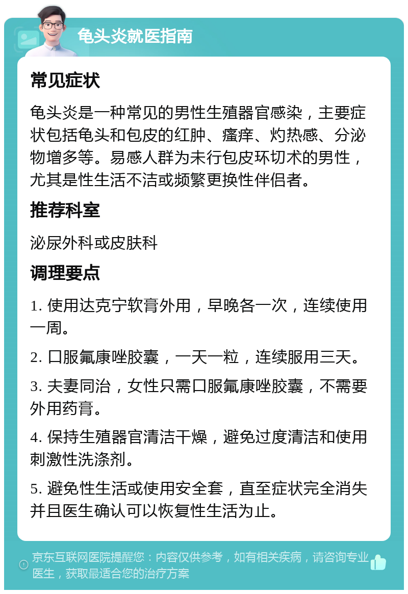 龟头炎就医指南 常见症状 龟头炎是一种常见的男性生殖器官感染，主要症状包括龟头和包皮的红肿、瘙痒、灼热感、分泌物增多等。易感人群为未行包皮环切术的男性，尤其是性生活不洁或频繁更换性伴侣者。 推荐科室 泌尿外科或皮肤科 调理要点 1. 使用达克宁软膏外用，早晚各一次，连续使用一周。 2. 口服氟康唑胶囊，一天一粒，连续服用三天。 3. 夫妻同治，女性只需口服氟康唑胶囊，不需要外用药膏。 4. 保持生殖器官清洁干燥，避免过度清洁和使用刺激性洗涤剂。 5. 避免性生活或使用安全套，直至症状完全消失并且医生确认可以恢复性生活为止。