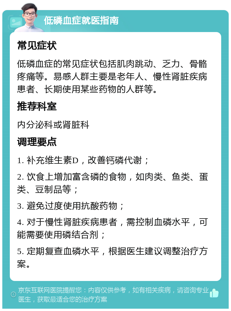 低磷血症就医指南 常见症状 低磷血症的常见症状包括肌肉跳动、乏力、骨骼疼痛等。易感人群主要是老年人、慢性肾脏疾病患者、长期使用某些药物的人群等。 推荐科室 内分泌科或肾脏科 调理要点 1. 补充维生素D，改善钙磷代谢； 2. 饮食上增加富含磷的食物，如肉类、鱼类、蛋类、豆制品等； 3. 避免过度使用抗酸药物； 4. 对于慢性肾脏疾病患者，需控制血磷水平，可能需要使用磷结合剂； 5. 定期复查血磷水平，根据医生建议调整治疗方案。