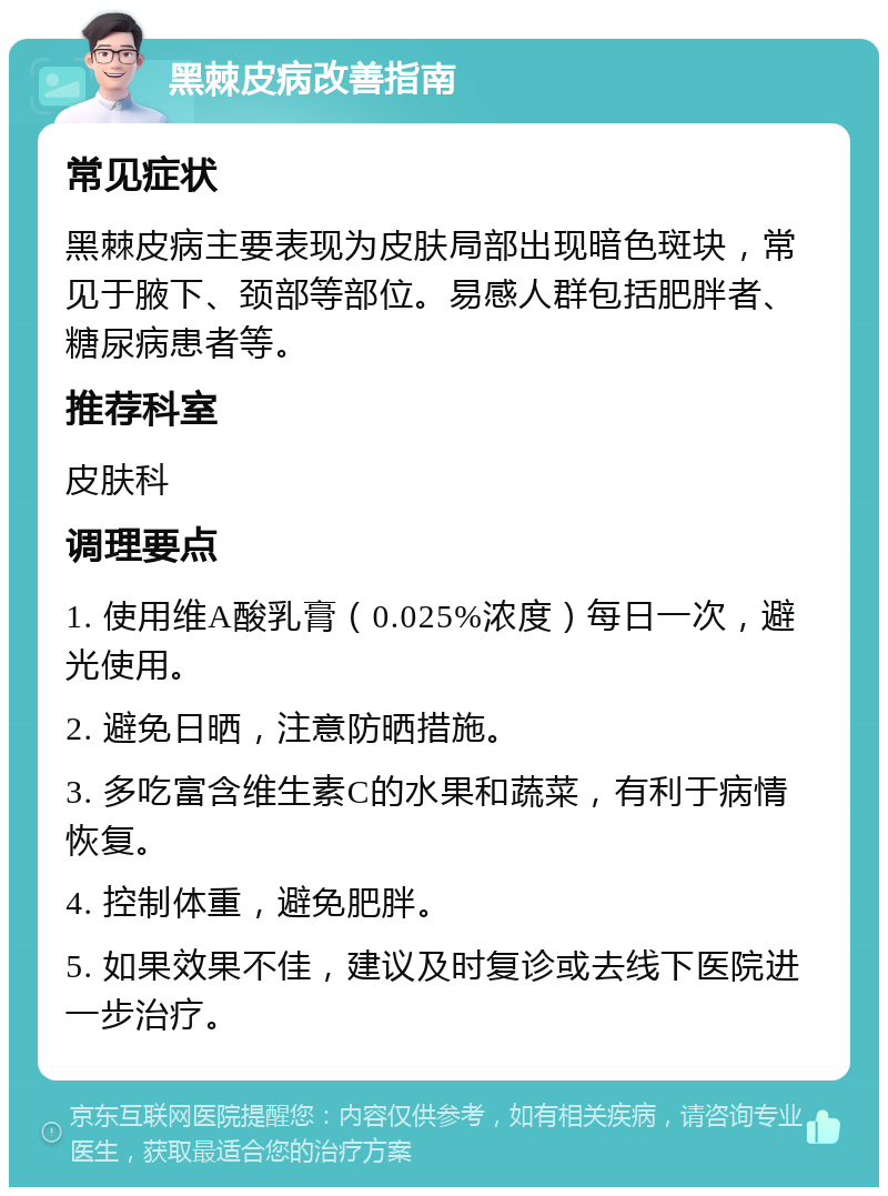 黑棘皮病改善指南 常见症状 黑棘皮病主要表现为皮肤局部出现暗色斑块，常见于腋下、颈部等部位。易感人群包括肥胖者、糖尿病患者等。 推荐科室 皮肤科 调理要点 1. 使用维A酸乳膏（0.025%浓度）每日一次，避光使用。 2. 避免日晒，注意防晒措施。 3. 多吃富含维生素C的水果和蔬菜，有利于病情恢复。 4. 控制体重，避免肥胖。 5. 如果效果不佳，建议及时复诊或去线下医院进一步治疗。