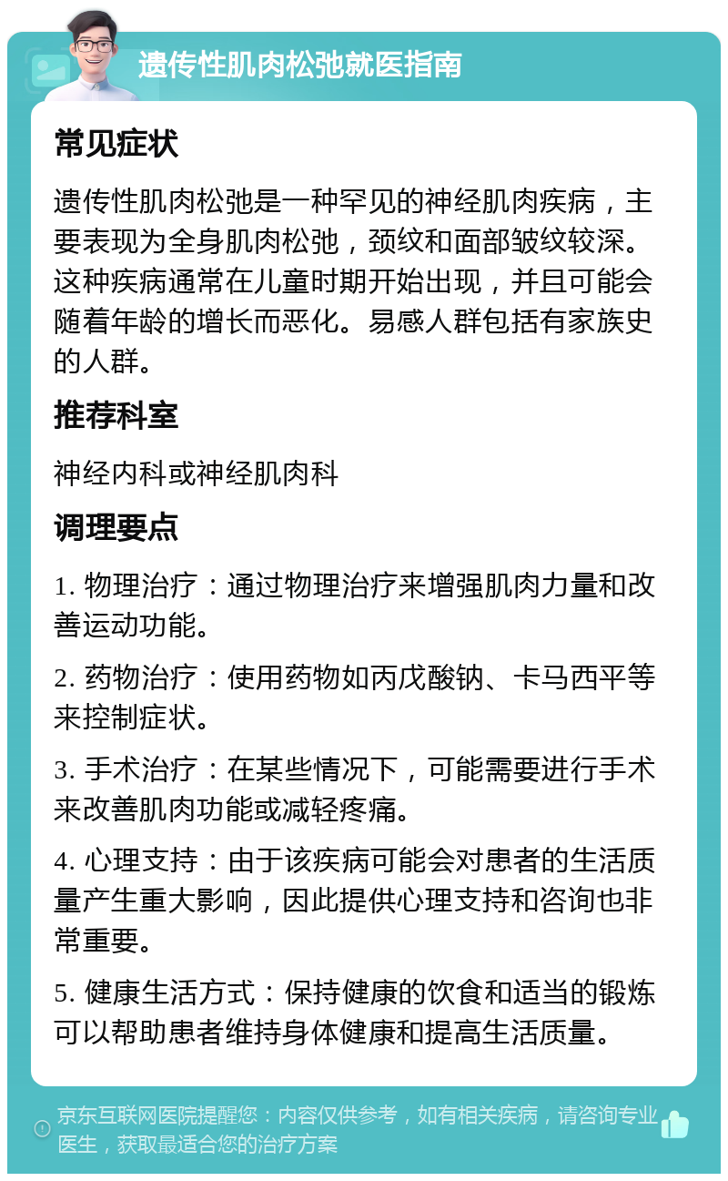 遗传性肌肉松弛就医指南 常见症状 遗传性肌肉松弛是一种罕见的神经肌肉疾病，主要表现为全身肌肉松弛，颈纹和面部皱纹较深。这种疾病通常在儿童时期开始出现，并且可能会随着年龄的增长而恶化。易感人群包括有家族史的人群。 推荐科室 神经内科或神经肌肉科 调理要点 1. 物理治疗：通过物理治疗来增强肌肉力量和改善运动功能。 2. 药物治疗：使用药物如丙戊酸钠、卡马西平等来控制症状。 3. 手术治疗：在某些情况下，可能需要进行手术来改善肌肉功能或减轻疼痛。 4. 心理支持：由于该疾病可能会对患者的生活质量产生重大影响，因此提供心理支持和咨询也非常重要。 5. 健康生活方式：保持健康的饮食和适当的锻炼可以帮助患者维持身体健康和提高生活质量。