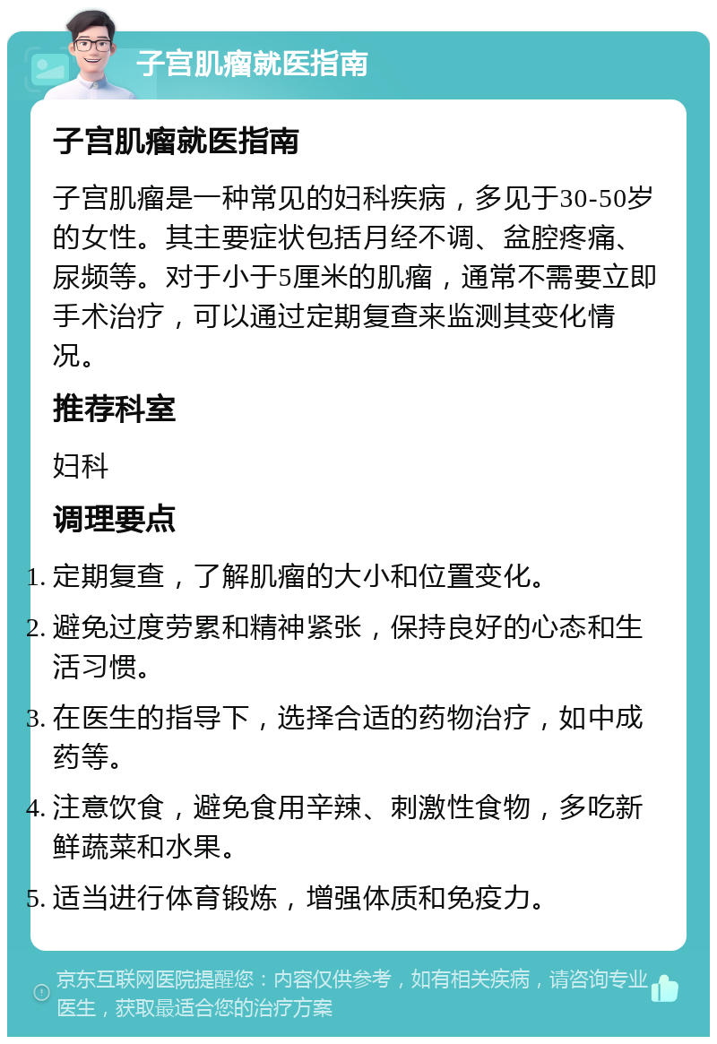 子宫肌瘤就医指南 子宫肌瘤就医指南 子宫肌瘤是一种常见的妇科疾病，多见于30-50岁的女性。其主要症状包括月经不调、盆腔疼痛、尿频等。对于小于5厘米的肌瘤，通常不需要立即手术治疗，可以通过定期复查来监测其变化情况。 推荐科室 妇科 调理要点 定期复查，了解肌瘤的大小和位置变化。 避免过度劳累和精神紧张，保持良好的心态和生活习惯。 在医生的指导下，选择合适的药物治疗，如中成药等。 注意饮食，避免食用辛辣、刺激性食物，多吃新鲜蔬菜和水果。 适当进行体育锻炼，增强体质和免疫力。