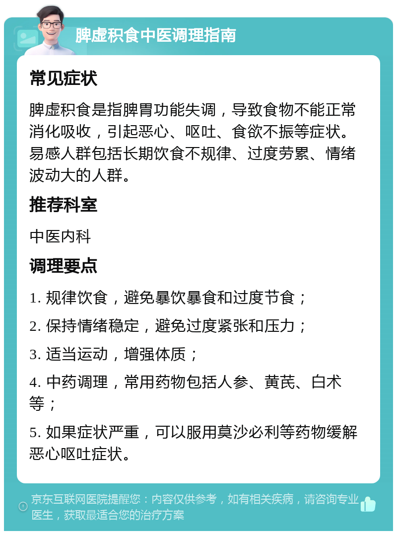 脾虚积食中医调理指南 常见症状 脾虚积食是指脾胃功能失调，导致食物不能正常消化吸收，引起恶心、呕吐、食欲不振等症状。易感人群包括长期饮食不规律、过度劳累、情绪波动大的人群。 推荐科室 中医内科 调理要点 1. 规律饮食，避免暴饮暴食和过度节食； 2. 保持情绪稳定，避免过度紧张和压力； 3. 适当运动，增强体质； 4. 中药调理，常用药物包括人参、黄芪、白术等； 5. 如果症状严重，可以服用莫沙必利等药物缓解恶心呕吐症状。