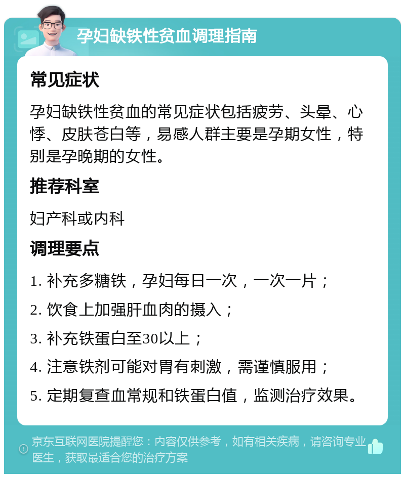 孕妇缺铁性贫血调理指南 常见症状 孕妇缺铁性贫血的常见症状包括疲劳、头晕、心悸、皮肤苍白等，易感人群主要是孕期女性，特别是孕晚期的女性。 推荐科室 妇产科或内科 调理要点 1. 补充多糖铁，孕妇每日一次，一次一片； 2. 饮食上加强肝血肉的摄入； 3. 补充铁蛋白至30以上； 4. 注意铁剂可能对胃有刺激，需谨慎服用； 5. 定期复查血常规和铁蛋白值，监测治疗效果。