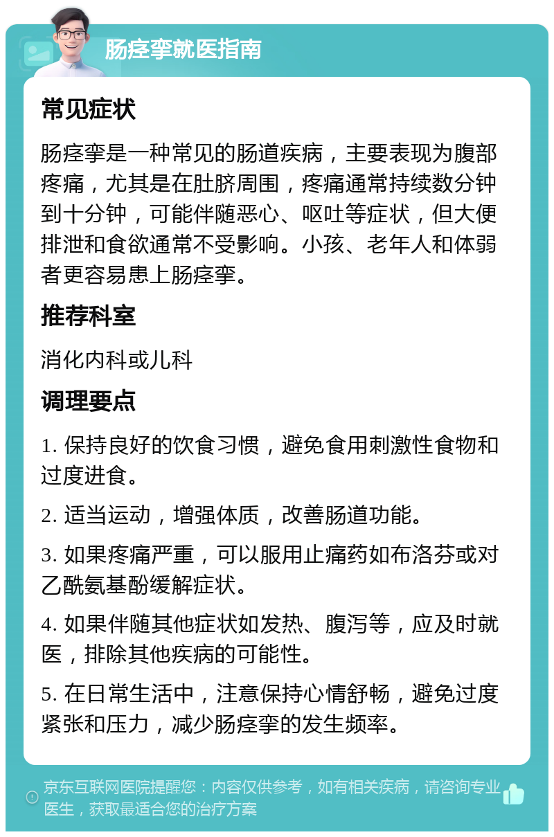 肠痉挛就医指南 常见症状 肠痉挛是一种常见的肠道疾病，主要表现为腹部疼痛，尤其是在肚脐周围，疼痛通常持续数分钟到十分钟，可能伴随恶心、呕吐等症状，但大便排泄和食欲通常不受影响。小孩、老年人和体弱者更容易患上肠痉挛。 推荐科室 消化内科或儿科 调理要点 1. 保持良好的饮食习惯，避免食用刺激性食物和过度进食。 2. 适当运动，增强体质，改善肠道功能。 3. 如果疼痛严重，可以服用止痛药如布洛芬或对乙酰氨基酚缓解症状。 4. 如果伴随其他症状如发热、腹泻等，应及时就医，排除其他疾病的可能性。 5. 在日常生活中，注意保持心情舒畅，避免过度紧张和压力，减少肠痉挛的发生频率。