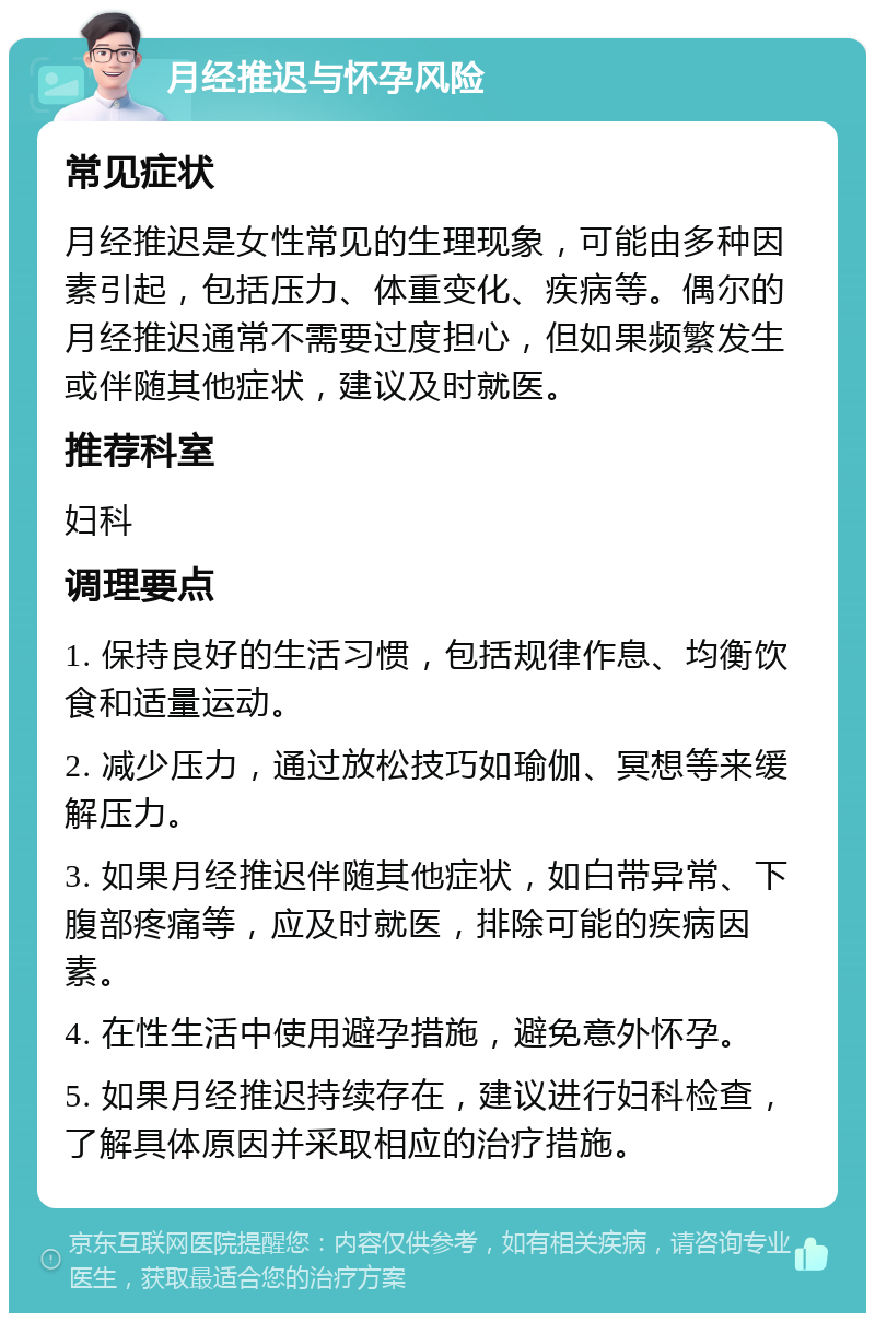 月经推迟与怀孕风险 常见症状 月经推迟是女性常见的生理现象，可能由多种因素引起，包括压力、体重变化、疾病等。偶尔的月经推迟通常不需要过度担心，但如果频繁发生或伴随其他症状，建议及时就医。 推荐科室 妇科 调理要点 1. 保持良好的生活习惯，包括规律作息、均衡饮食和适量运动。 2. 减少压力，通过放松技巧如瑜伽、冥想等来缓解压力。 3. 如果月经推迟伴随其他症状，如白带异常、下腹部疼痛等，应及时就医，排除可能的疾病因素。 4. 在性生活中使用避孕措施，避免意外怀孕。 5. 如果月经推迟持续存在，建议进行妇科检查，了解具体原因并采取相应的治疗措施。