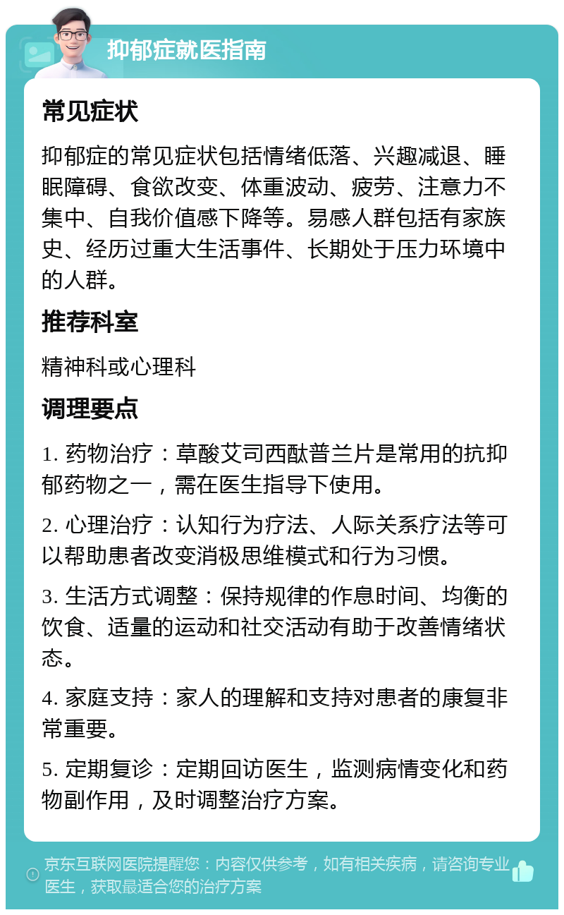 抑郁症就医指南 常见症状 抑郁症的常见症状包括情绪低落、兴趣减退、睡眠障碍、食欲改变、体重波动、疲劳、注意力不集中、自我价值感下降等。易感人群包括有家族史、经历过重大生活事件、长期处于压力环境中的人群。 推荐科室 精神科或心理科 调理要点 1. 药物治疗：草酸艾司西酞普兰片是常用的抗抑郁药物之一，需在医生指导下使用。 2. 心理治疗：认知行为疗法、人际关系疗法等可以帮助患者改变消极思维模式和行为习惯。 3. 生活方式调整：保持规律的作息时间、均衡的饮食、适量的运动和社交活动有助于改善情绪状态。 4. 家庭支持：家人的理解和支持对患者的康复非常重要。 5. 定期复诊：定期回访医生，监测病情变化和药物副作用，及时调整治疗方案。