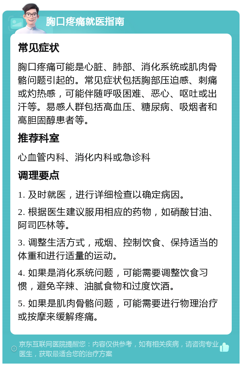 胸口疼痛就医指南 常见症状 胸口疼痛可能是心脏、肺部、消化系统或肌肉骨骼问题引起的。常见症状包括胸部压迫感、刺痛或灼热感，可能伴随呼吸困难、恶心、呕吐或出汗等。易感人群包括高血压、糖尿病、吸烟者和高胆固醇患者等。 推荐科室 心血管内科、消化内科或急诊科 调理要点 1. 及时就医，进行详细检查以确定病因。 2. 根据医生建议服用相应的药物，如硝酸甘油、阿司匹林等。 3. 调整生活方式，戒烟、控制饮食、保持适当的体重和进行适量的运动。 4. 如果是消化系统问题，可能需要调整饮食习惯，避免辛辣、油腻食物和过度饮酒。 5. 如果是肌肉骨骼问题，可能需要进行物理治疗或按摩来缓解疼痛。