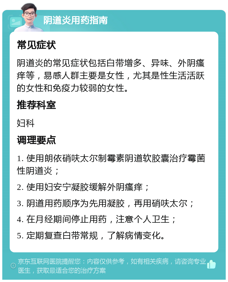 阴道炎用药指南 常见症状 阴道炎的常见症状包括白带增多、异味、外阴瘙痒等，易感人群主要是女性，尤其是性生活活跃的女性和免疫力较弱的女性。 推荐科室 妇科 调理要点 1. 使用朗依硝呋太尔制霉素阴道软胶囊治疗霉菌性阴道炎； 2. 使用妇安宁凝胶缓解外阴瘙痒； 3. 阴道用药顺序为先用凝胶，再用硝呋太尔； 4. 在月经期间停止用药，注意个人卫生； 5. 定期复查白带常规，了解病情变化。