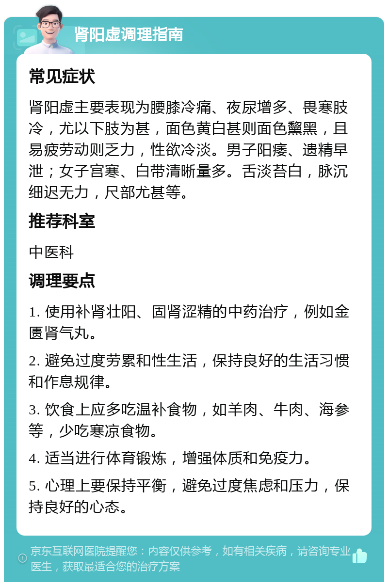 肾阳虚调理指南 常见症状 肾阳虚主要表现为腰膝冷痛、夜尿增多、畏寒肢冷，尤以下肢为甚，面色黄白甚则面色黧黑，且易疲劳动则乏力，性欲冷淡。男子阳痿、遗精早泄；女子宫寒、白带清晰量多。舌淡苔白，脉沉细迟无力，尺部尤甚等。 推荐科室 中医科 调理要点 1. 使用补肾壮阳、固肾涩精的中药治疗，例如金匮肾气丸。 2. 避免过度劳累和性生活，保持良好的生活习惯和作息规律。 3. 饮食上应多吃温补食物，如羊肉、牛肉、海参等，少吃寒凉食物。 4. 适当进行体育锻炼，增强体质和免疫力。 5. 心理上要保持平衡，避免过度焦虑和压力，保持良好的心态。