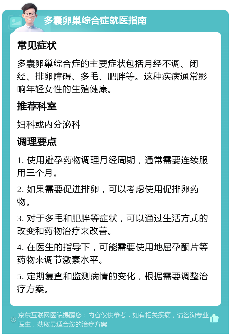 多囊卵巢综合症就医指南 常见症状 多囊卵巢综合症的主要症状包括月经不调、闭经、排卵障碍、多毛、肥胖等。这种疾病通常影响年轻女性的生殖健康。 推荐科室 妇科或内分泌科 调理要点 1. 使用避孕药物调理月经周期，通常需要连续服用三个月。 2. 如果需要促进排卵，可以考虑使用促排卵药物。 3. 对于多毛和肥胖等症状，可以通过生活方式的改变和药物治疗来改善。 4. 在医生的指导下，可能需要使用地屈孕酮片等药物来调节激素水平。 5. 定期复查和监测病情的变化，根据需要调整治疗方案。