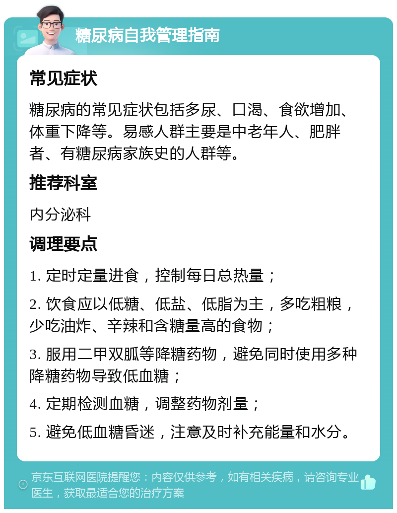 糖尿病自我管理指南 常见症状 糖尿病的常见症状包括多尿、口渴、食欲增加、体重下降等。易感人群主要是中老年人、肥胖者、有糖尿病家族史的人群等。 推荐科室 内分泌科 调理要点 1. 定时定量进食，控制每日总热量； 2. 饮食应以低糖、低盐、低脂为主，多吃粗粮，少吃油炸、辛辣和含糖量高的食物； 3. 服用二甲双胍等降糖药物，避免同时使用多种降糖药物导致低血糖； 4. 定期检测血糖，调整药物剂量； 5. 避免低血糖昏迷，注意及时补充能量和水分。