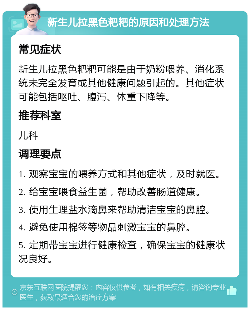 新生儿拉黑色粑粑的原因和处理方法 常见症状 新生儿拉黑色粑粑可能是由于奶粉喂养、消化系统未完全发育或其他健康问题引起的。其他症状可能包括呕吐、腹泻、体重下降等。 推荐科室 儿科 调理要点 1. 观察宝宝的喂养方式和其他症状，及时就医。 2. 给宝宝喂食益生菌，帮助改善肠道健康。 3. 使用生理盐水滴鼻来帮助清洁宝宝的鼻腔。 4. 避免使用棉签等物品刺激宝宝的鼻腔。 5. 定期带宝宝进行健康检查，确保宝宝的健康状况良好。