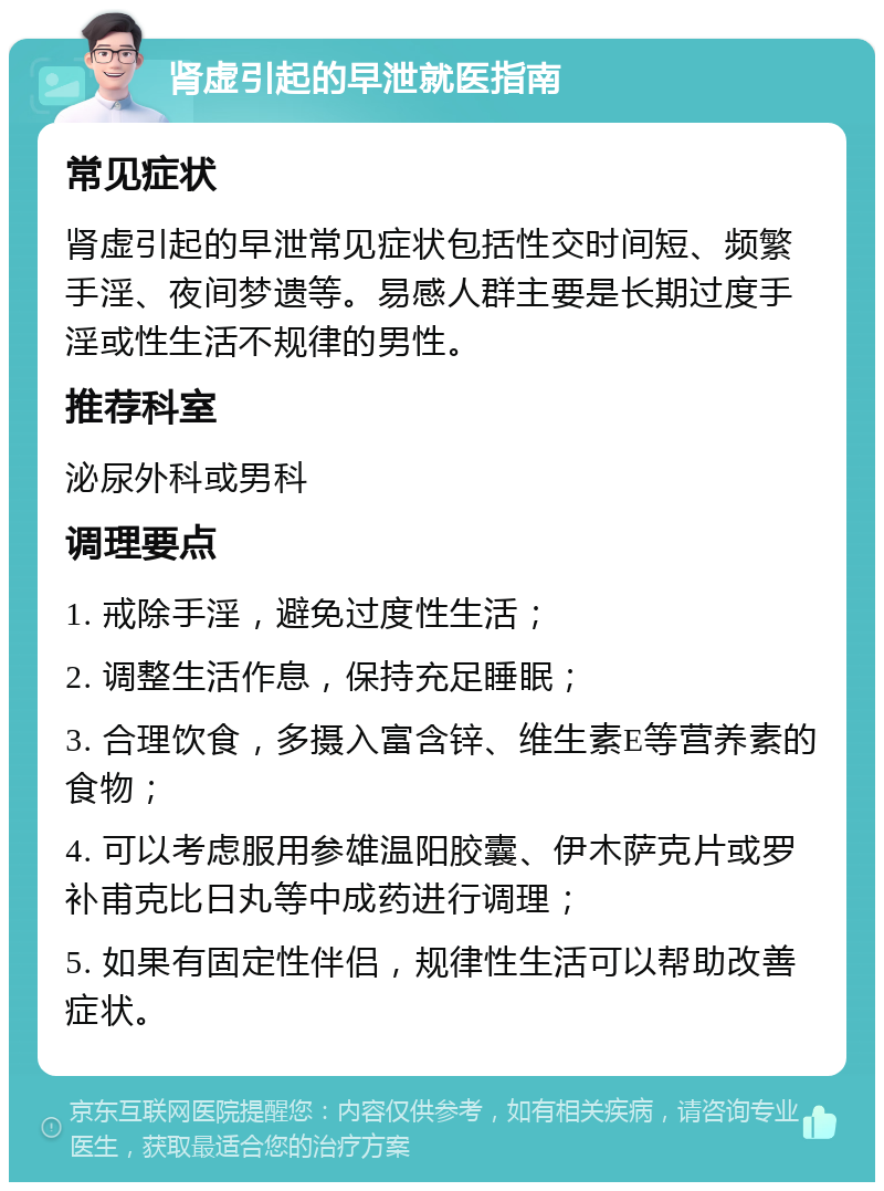 肾虚引起的早泄就医指南 常见症状 肾虚引起的早泄常见症状包括性交时间短、频繁手淫、夜间梦遗等。易感人群主要是长期过度手淫或性生活不规律的男性。 推荐科室 泌尿外科或男科 调理要点 1. 戒除手淫，避免过度性生活； 2. 调整生活作息，保持充足睡眠； 3. 合理饮食，多摄入富含锌、维生素E等营养素的食物； 4. 可以考虑服用参雄温阳胶囊、伊木萨克片或罗补甫克比日丸等中成药进行调理； 5. 如果有固定性伴侣，规律性生活可以帮助改善症状。