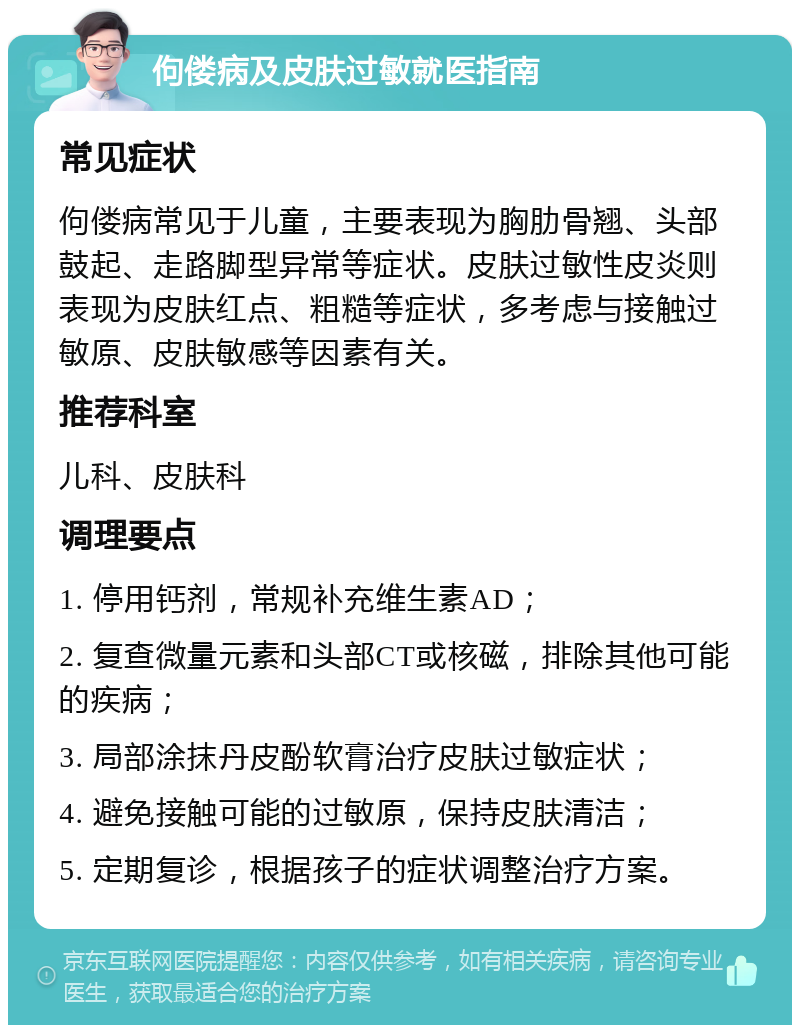 佝偻病及皮肤过敏就医指南 常见症状 佝偻病常见于儿童，主要表现为胸肋骨翘、头部鼓起、走路脚型异常等症状。皮肤过敏性皮炎则表现为皮肤红点、粗糙等症状，多考虑与接触过敏原、皮肤敏感等因素有关。 推荐科室 儿科、皮肤科 调理要点 1. 停用钙剂，常规补充维生素AD； 2. 复查微量元素和头部CT或核磁，排除其他可能的疾病； 3. 局部涂抹丹皮酚软膏治疗皮肤过敏症状； 4. 避免接触可能的过敏原，保持皮肤清洁； 5. 定期复诊，根据孩子的症状调整治疗方案。