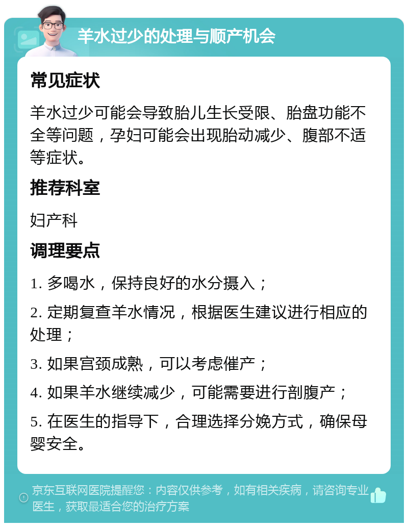 羊水过少的处理与顺产机会 常见症状 羊水过少可能会导致胎儿生长受限、胎盘功能不全等问题，孕妇可能会出现胎动减少、腹部不适等症状。 推荐科室 妇产科 调理要点 1. 多喝水，保持良好的水分摄入； 2. 定期复查羊水情况，根据医生建议进行相应的处理； 3. 如果宫颈成熟，可以考虑催产； 4. 如果羊水继续减少，可能需要进行剖腹产； 5. 在医生的指导下，合理选择分娩方式，确保母婴安全。