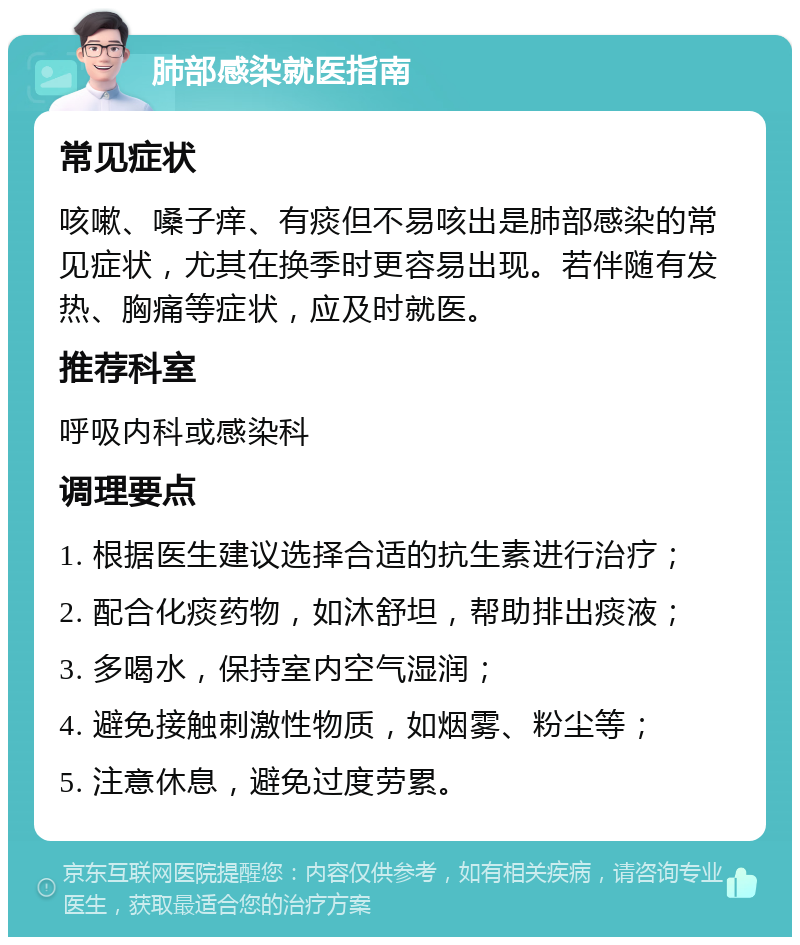 肺部感染就医指南 常见症状 咳嗽、嗓子痒、有痰但不易咳出是肺部感染的常见症状，尤其在换季时更容易出现。若伴随有发热、胸痛等症状，应及时就医。 推荐科室 呼吸内科或感染科 调理要点 1. 根据医生建议选择合适的抗生素进行治疗； 2. 配合化痰药物，如沐舒坦，帮助排出痰液； 3. 多喝水，保持室内空气湿润； 4. 避免接触刺激性物质，如烟雾、粉尘等； 5. 注意休息，避免过度劳累。