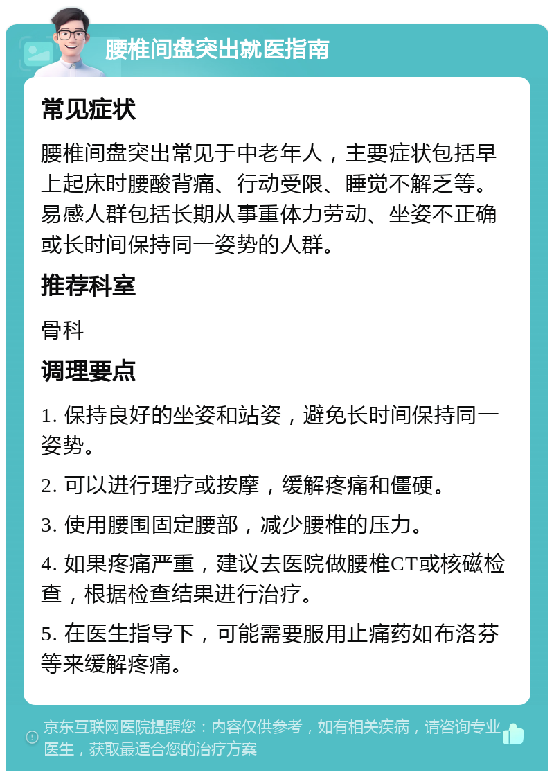 腰椎间盘突出就医指南 常见症状 腰椎间盘突出常见于中老年人，主要症状包括早上起床时腰酸背痛、行动受限、睡觉不解乏等。易感人群包括长期从事重体力劳动、坐姿不正确或长时间保持同一姿势的人群。 推荐科室 骨科 调理要点 1. 保持良好的坐姿和站姿，避免长时间保持同一姿势。 2. 可以进行理疗或按摩，缓解疼痛和僵硬。 3. 使用腰围固定腰部，减少腰椎的压力。 4. 如果疼痛严重，建议去医院做腰椎CT或核磁检查，根据检查结果进行治疗。 5. 在医生指导下，可能需要服用止痛药如布洛芬等来缓解疼痛。