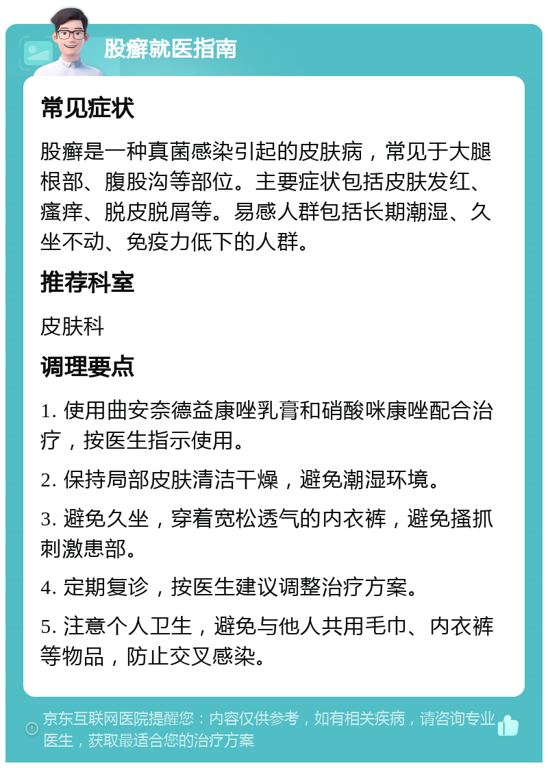 股癣就医指南 常见症状 股癣是一种真菌感染引起的皮肤病，常见于大腿根部、腹股沟等部位。主要症状包括皮肤发红、瘙痒、脱皮脱屑等。易感人群包括长期潮湿、久坐不动、免疫力低下的人群。 推荐科室 皮肤科 调理要点 1. 使用曲安奈德益康唑乳膏和硝酸咪康唑配合治疗，按医生指示使用。 2. 保持局部皮肤清洁干燥，避免潮湿环境。 3. 避免久坐，穿着宽松透气的内衣裤，避免搔抓刺激患部。 4. 定期复诊，按医生建议调整治疗方案。 5. 注意个人卫生，避免与他人共用毛巾、内衣裤等物品，防止交叉感染。