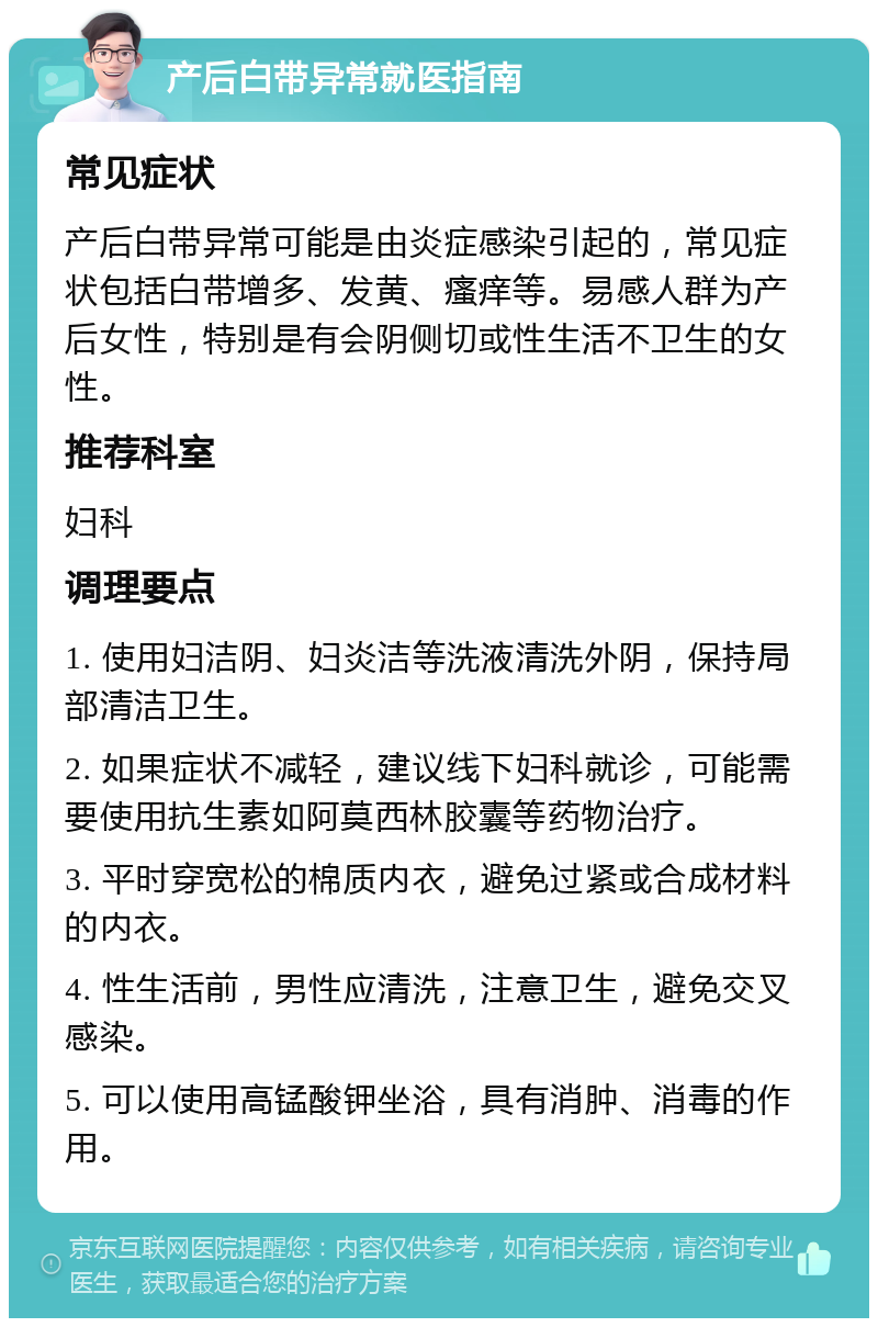 产后白带异常就医指南 常见症状 产后白带异常可能是由炎症感染引起的，常见症状包括白带增多、发黄、瘙痒等。易感人群为产后女性，特别是有会阴侧切或性生活不卫生的女性。 推荐科室 妇科 调理要点 1. 使用妇洁阴、妇炎洁等洗液清洗外阴，保持局部清洁卫生。 2. 如果症状不减轻，建议线下妇科就诊，可能需要使用抗生素如阿莫西林胶囊等药物治疗。 3. 平时穿宽松的棉质内衣，避免过紧或合成材料的内衣。 4. 性生活前，男性应清洗，注意卫生，避免交叉感染。 5. 可以使用高锰酸钾坐浴，具有消肿、消毒的作用。