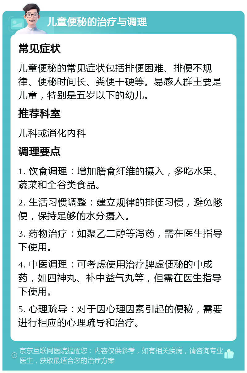 儿童便秘的治疗与调理 常见症状 儿童便秘的常见症状包括排便困难、排便不规律、便秘时间长、粪便干硬等。易感人群主要是儿童，特别是五岁以下的幼儿。 推荐科室 儿科或消化内科 调理要点 1. 饮食调理：增加膳食纤维的摄入，多吃水果、蔬菜和全谷类食品。 2. 生活习惯调整：建立规律的排便习惯，避免憋便，保持足够的水分摄入。 3. 药物治疗：如聚乙二醇等泻药，需在医生指导下使用。 4. 中医调理：可考虑使用治疗脾虚便秘的中成药，如四神丸、补中益气丸等，但需在医生指导下使用。 5. 心理疏导：对于因心理因素引起的便秘，需要进行相应的心理疏导和治疗。