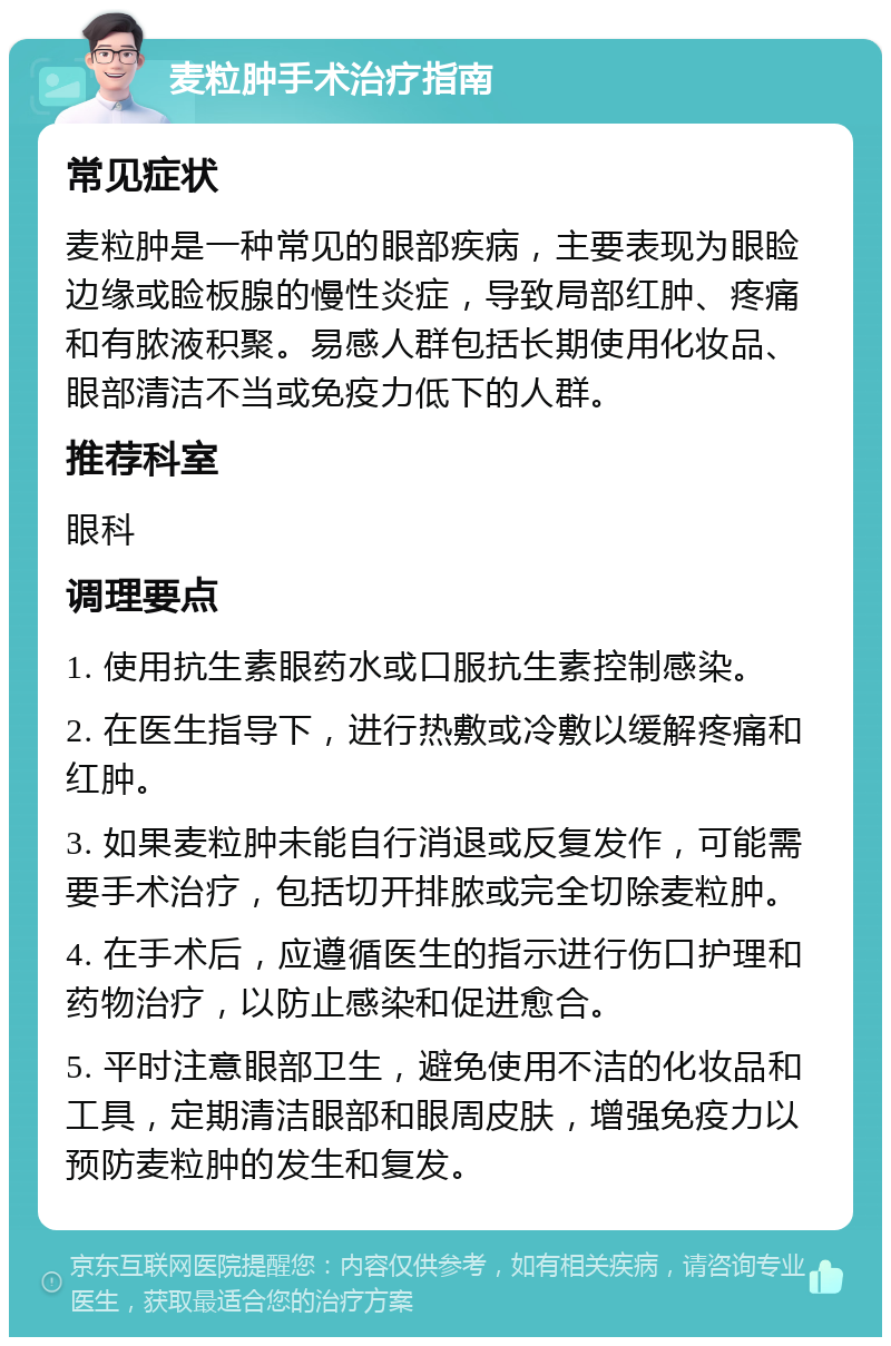 麦粒肿手术治疗指南 常见症状 麦粒肿是一种常见的眼部疾病，主要表现为眼睑边缘或睑板腺的慢性炎症，导致局部红肿、疼痛和有脓液积聚。易感人群包括长期使用化妆品、眼部清洁不当或免疫力低下的人群。 推荐科室 眼科 调理要点 1. 使用抗生素眼药水或口服抗生素控制感染。 2. 在医生指导下，进行热敷或冷敷以缓解疼痛和红肿。 3. 如果麦粒肿未能自行消退或反复发作，可能需要手术治疗，包括切开排脓或完全切除麦粒肿。 4. 在手术后，应遵循医生的指示进行伤口护理和药物治疗，以防止感染和促进愈合。 5. 平时注意眼部卫生，避免使用不洁的化妆品和工具，定期清洁眼部和眼周皮肤，增强免疫力以预防麦粒肿的发生和复发。