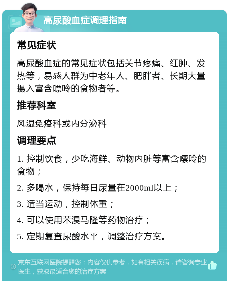 高尿酸血症调理指南 常见症状 高尿酸血症的常见症状包括关节疼痛、红肿、发热等，易感人群为中老年人、肥胖者、长期大量摄入富含嘌呤的食物者等。 推荐科室 风湿免疫科或内分泌科 调理要点 1. 控制饮食，少吃海鲜、动物内脏等富含嘌呤的食物； 2. 多喝水，保持每日尿量在2000ml以上； 3. 适当运动，控制体重； 4. 可以使用苯溴马隆等药物治疗； 5. 定期复查尿酸水平，调整治疗方案。