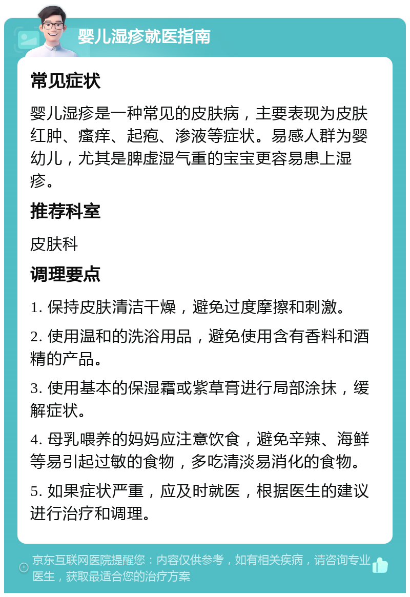 婴儿湿疹就医指南 常见症状 婴儿湿疹是一种常见的皮肤病，主要表现为皮肤红肿、瘙痒、起疱、渗液等症状。易感人群为婴幼儿，尤其是脾虚湿气重的宝宝更容易患上湿疹。 推荐科室 皮肤科 调理要点 1. 保持皮肤清洁干燥，避免过度摩擦和刺激。 2. 使用温和的洗浴用品，避免使用含有香料和酒精的产品。 3. 使用基本的保湿霜或紫草膏进行局部涂抹，缓解症状。 4. 母乳喂养的妈妈应注意饮食，避免辛辣、海鲜等易引起过敏的食物，多吃清淡易消化的食物。 5. 如果症状严重，应及时就医，根据医生的建议进行治疗和调理。