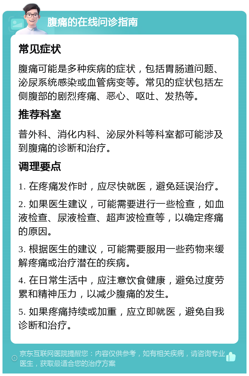 腹痛的在线问诊指南 常见症状 腹痛可能是多种疾病的症状，包括胃肠道问题、泌尿系统感染或血管病变等。常见的症状包括左侧腹部的剧烈疼痛、恶心、呕吐、发热等。 推荐科室 普外科、消化内科、泌尿外科等科室都可能涉及到腹痛的诊断和治疗。 调理要点 1. 在疼痛发作时，应尽快就医，避免延误治疗。 2. 如果医生建议，可能需要进行一些检查，如血液检查、尿液检查、超声波检查等，以确定疼痛的原因。 3. 根据医生的建议，可能需要服用一些药物来缓解疼痛或治疗潜在的疾病。 4. 在日常生活中，应注意饮食健康，避免过度劳累和精神压力，以减少腹痛的发生。 5. 如果疼痛持续或加重，应立即就医，避免自我诊断和治疗。