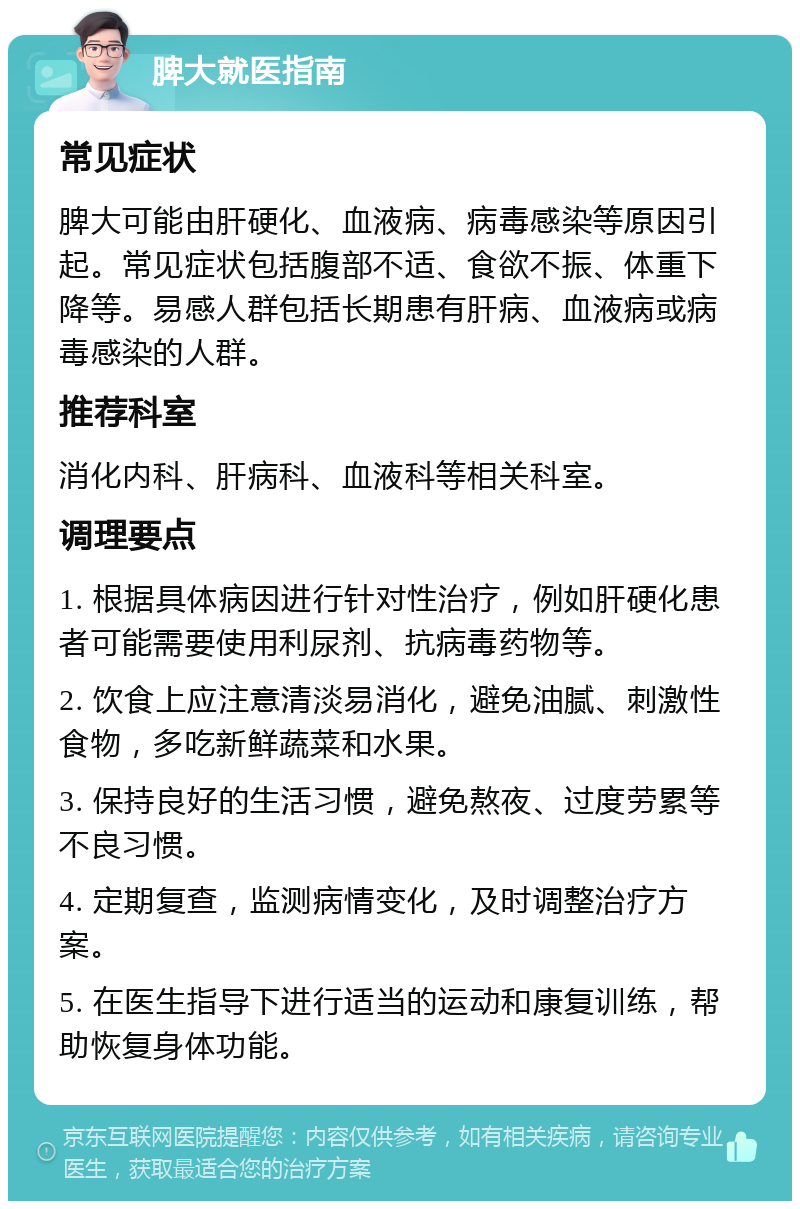 脾大就医指南 常见症状 脾大可能由肝硬化、血液病、病毒感染等原因引起。常见症状包括腹部不适、食欲不振、体重下降等。易感人群包括长期患有肝病、血液病或病毒感染的人群。 推荐科室 消化内科、肝病科、血液科等相关科室。 调理要点 1. 根据具体病因进行针对性治疗，例如肝硬化患者可能需要使用利尿剂、抗病毒药物等。 2. 饮食上应注意清淡易消化，避免油腻、刺激性食物，多吃新鲜蔬菜和水果。 3. 保持良好的生活习惯，避免熬夜、过度劳累等不良习惯。 4. 定期复查，监测病情变化，及时调整治疗方案。 5. 在医生指导下进行适当的运动和康复训练，帮助恢复身体功能。