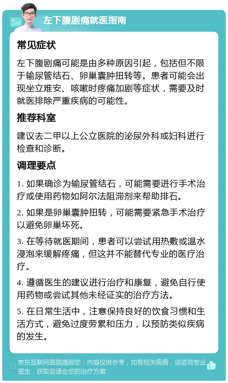 左下腹剧痛就医指南 常见症状 左下腹剧痛可能是由多种原因引起，包括但不限于输尿管结石、卵巢囊肿扭转等。患者可能会出现坐立难安、咳嗽时疼痛加剧等症状，需要及时就医排除严重疾病的可能性。 推荐科室 建议去二甲以上公立医院的泌尿外科或妇科进行检查和诊断。 调理要点 1. 如果确诊为输尿管结石，可能需要进行手术治疗或使用药物如阿尔法阻滞剂来帮助排石。 2. 如果是卵巢囊肿扭转，可能需要紧急手术治疗以避免卵巢坏死。 3. 在等待就医期间，患者可以尝试用热敷或温水浸泡来缓解疼痛，但这并不能替代专业的医疗治疗。 4. 遵循医生的建议进行治疗和康复，避免自行使用药物或尝试其他未经证实的治疗方法。 5. 在日常生活中，注意保持良好的饮食习惯和生活方式，避免过度劳累和压力，以预防类似疾病的发生。