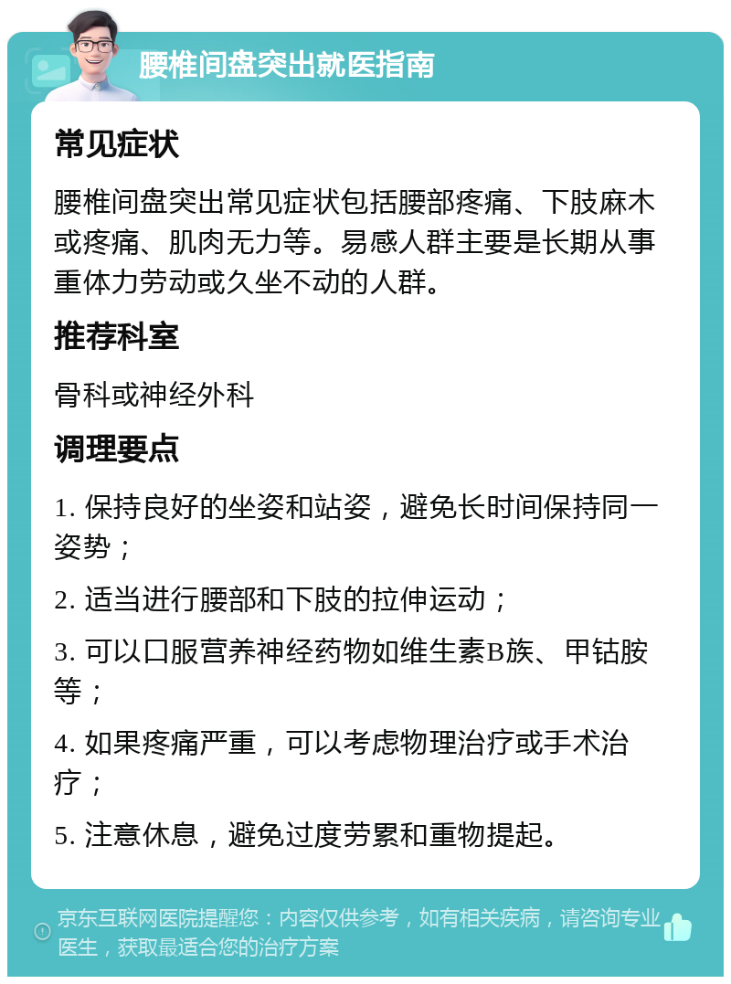 腰椎间盘突出就医指南 常见症状 腰椎间盘突出常见症状包括腰部疼痛、下肢麻木或疼痛、肌肉无力等。易感人群主要是长期从事重体力劳动或久坐不动的人群。 推荐科室 骨科或神经外科 调理要点 1. 保持良好的坐姿和站姿，避免长时间保持同一姿势； 2. 适当进行腰部和下肢的拉伸运动； 3. 可以口服营养神经药物如维生素B族、甲钴胺等； 4. 如果疼痛严重，可以考虑物理治疗或手术治疗； 5. 注意休息，避免过度劳累和重物提起。