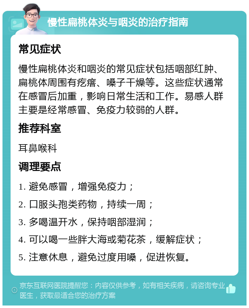 慢性扁桃体炎与咽炎的治疗指南 常见症状 慢性扁桃体炎和咽炎的常见症状包括咽部红肿、扁桃体周围有疙瘩、嗓子干燥等。这些症状通常在感冒后加重，影响日常生活和工作。易感人群主要是经常感冒、免疫力较弱的人群。 推荐科室 耳鼻喉科 调理要点 1. 避免感冒，增强免疫力； 2. 口服头孢类药物，持续一周； 3. 多喝温开水，保持咽部湿润； 4. 可以喝一些胖大海或菊花茶，缓解症状； 5. 注意休息，避免过度用嗓，促进恢复。