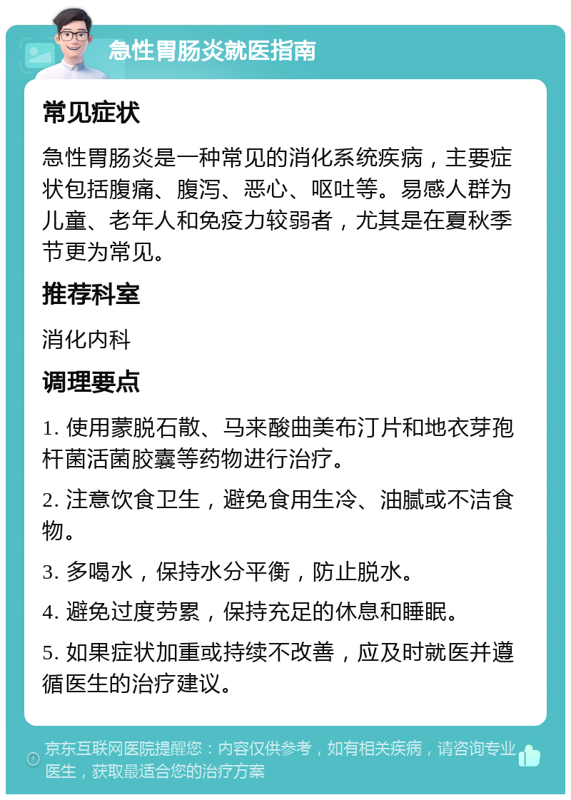 急性胃肠炎就医指南 常见症状 急性胃肠炎是一种常见的消化系统疾病，主要症状包括腹痛、腹泻、恶心、呕吐等。易感人群为儿童、老年人和免疫力较弱者，尤其是在夏秋季节更为常见。 推荐科室 消化内科 调理要点 1. 使用蒙脱石散、马来酸曲美布汀片和地衣芽孢杆菌活菌胶囊等药物进行治疗。 2. 注意饮食卫生，避免食用生冷、油腻或不洁食物。 3. 多喝水，保持水分平衡，防止脱水。 4. 避免过度劳累，保持充足的休息和睡眠。 5. 如果症状加重或持续不改善，应及时就医并遵循医生的治疗建议。