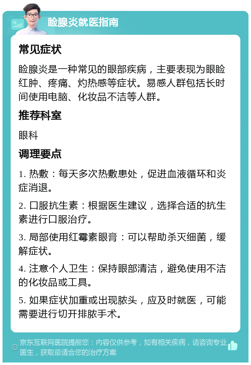 睑腺炎就医指南 常见症状 睑腺炎是一种常见的眼部疾病，主要表现为眼睑红肿、疼痛、灼热感等症状。易感人群包括长时间使用电脑、化妆品不洁等人群。 推荐科室 眼科 调理要点 1. 热敷：每天多次热敷患处，促进血液循环和炎症消退。 2. 口服抗生素：根据医生建议，选择合适的抗生素进行口服治疗。 3. 局部使用红霉素眼膏：可以帮助杀灭细菌，缓解症状。 4. 注意个人卫生：保持眼部清洁，避免使用不洁的化妆品或工具。 5. 如果症状加重或出现脓头，应及时就医，可能需要进行切开排脓手术。